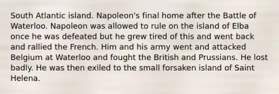 South Atlantic island. Napoleon's final home after the Battle of Waterloo. Napoleon was allowed to rule on the island of Elba once he was defeated but he grew tired of this and went back and rallied the French. Him and his army went and attacked Belgium at Waterloo and fought the British and Prussians. He lost badly. He was then exiled to the small forsaken island of Saint Helena.