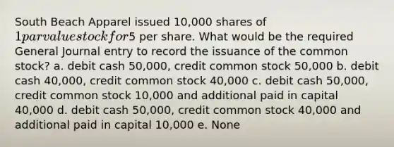 South Beach Apparel issued 10,000 shares of 1 par value stock for5 per share. What would be the required General Journal entry to record the issuance of the common stock? a. debit cash 50,000, credit common stock 50,000 b. debit cash 40,000, credit common stock 40,000 c. debit cash 50,000, credit common stock 10,000 and additional paid in capital 40,000 d. debit cash 50,000, credit common stock 40,000 and additional paid in capital 10,000 e. None