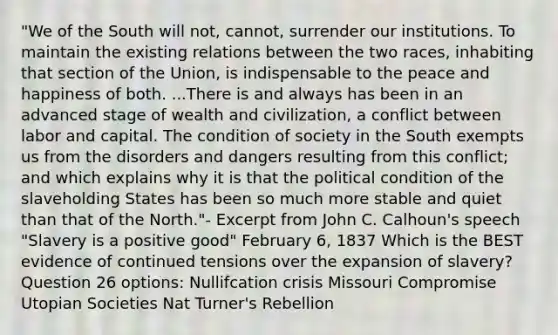 "We of the South will not, cannot, surrender our institutions. To maintain the existing relations between the two races, inhabiting that section of the Union, is indispensable to the peace and happiness of both. ...There is and always has been in an advanced stage of wealth and civilization, a conflict between labor and capital. The condition of society in the South exempts us from the disorders and dangers resulting from this conflict; and which explains why it is that the political condition of the slaveholding States has been so much more stable and quiet than that of the North."- Excerpt from John C. Calhoun's speech "Slavery is a positive good" February 6, 1837 Which is the BEST evidence of continued tensions over the expansion of slavery? Question 26 options: Nullifcation crisis Missouri Compromise Utopian Societies Nat Turner's Rebellion