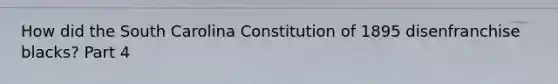 How did the South Carolina Constitution of 1895 disenfranchise blacks? Part 4