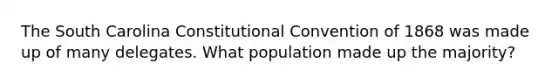 The South Carolina Constitutional Convention of 1868 was made up of many delegates. What population made up the majority?