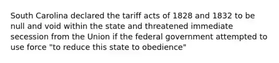 South Carolina declared the tariff acts of 1828 and 1832 to be null and void within the state and threatened immediate secession from the Union if the federal government attempted to use force "to reduce this state to obedience"