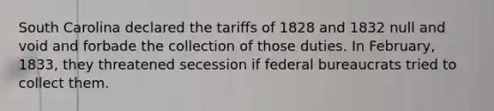 South Carolina declared the tariffs of 1828 and 1832 null and void and forbade the collection of those duties. In February, 1833, they threatened secession if federal bureaucrats tried to collect them.