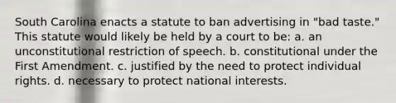 South Carolina enacts a statute to ban advertising in "bad taste." This statute would likely be held by a court to be: a. an unconstitutional restriction of speech. b. constitutional under the First Amendment. c. justified by the need to protect individual rights. d. necessary to protect national interests.