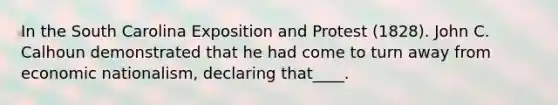 In the South Carolina Exposition and Protest (1828). John C. Calhoun demonstrated that he had come to turn away from economic nationalism, declaring that____.