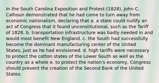 In the South Carolina Exposition and Protest (1828), John C. Calhoun demonstrated that he had come to turn away from economic nationalism, declaring that a. a state could nullify an act of Congress that it found unconstitutional, such as the Tariff of 1828. b. transportation infrastructure was badly needed in and would most benefit New England. c. the South had successfully become the dominant manufacturing center of the United States, just as he had envisioned. d. high tariffs were necessary to protect the cotton states of the Lower South as well as the country as a whole e. to protect the nation's economy, Congress should prevent the creation of the Second Bank of the United States.