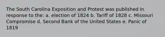 The South Carolina Exposition and Protest was published in response to the: a. election of 1824 b. Tariff of 1828 c. Missouri Compromise d. Second Bank of the United States e. Panic of 1819