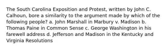 The South Carolina Exposition and Protest, written by John C. Calhoun, bore a similarity to the argument made by which of the following people? a. John Marshall in Marbury v. Madison b. Thomas Paine in Common Sense c. George Washington in his farewell address d. Jefferson and Madison in the Kentucky and Virginia Resolutions