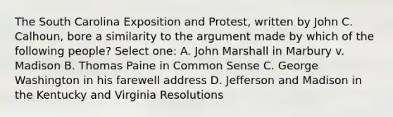 The South Carolina Exposition and Protest, written by John C. Calhoun, bore a similarity to the argument made by which of the following people? Select one: A. John Marshall in Marbury v. Madison B. Thomas Paine in Common Sense C. George Washington in his farewell address D. Jefferson and Madison in the Kentucky and Virginia Resolutions