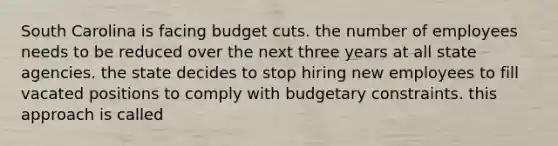 South Carolina is facing budget cuts. the number of employees needs to be reduced over the next three years at all state agencies. the state decides to stop hiring new employees to fill vacated positions to comply with budgetary constraints. this approach is called