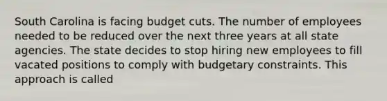 South Carolina is facing budget cuts. The number of employees needed to be reduced over the next three years at all state agencies. The state decides to stop hiring new employees to fill vacated positions to comply with budgetary constraints. This approach is called