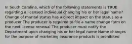 In South Carolina, which of the following statements is TRUE regarding a licensed individual changing his or her legal name? Change of marital status has a direct impact on the status as a producer The producer is required to file a name change form on the next license renewal The producer must notify the Department upon changing his or her legal name Name changes for the purpose of marketing insurance products is prohibited