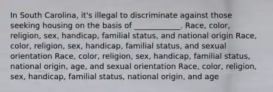 In South Carolina, it's illegal to discriminate against those seeking housing on the basis of ____________. Race, color, religion, sex, handicap, familial status, and national origin Race, color, religion, sex, handicap, familial status, and sexual orientation Race, color, religion, sex, handicap, familial status, national origin, age, and sexual orientation Race, color, religion, sex, handicap, familial status, national origin, and age