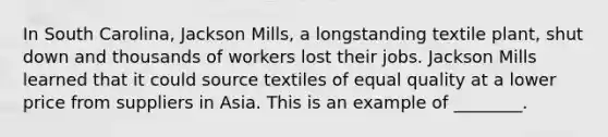 In South​ Carolina, Jackson​ Mills, a longstanding textile​ plant, shut down and thousands of workers lost their jobs. Jackson Mills learned that it could source textiles of equal quality at a lower price from suppliers in Asia. This is an example of​ ________.