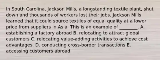 In South​ Carolina, Jackson​ Mills, a longstanding textile​ plant, shut down and thousands of workers lost their jobs. Jackson Mills learned that it could source textiles of equal quality at a lower price from suppliers in Asia. This is an example of​ ________. A. establishing a factory abroad B. relocating to attract global customers C. relocating​ value-adding activities to achieve cost advantages. D. conducting​ cross-border transactions E. accessing customers abroad