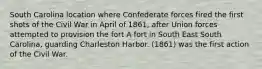 South Carolina location where Confederate forces fired the first shots of the Civil War in April of 1861, after Union forces attempted to provision the fort A fort in South East South Carolina, guarding Charleston Harbor. (1861) was the first action of the Civil War.