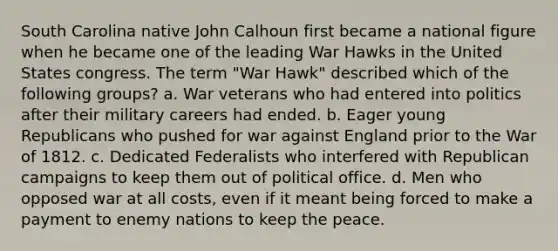 South Carolina native John Calhoun first became a national figure when he became one of the leading War Hawks in the United States congress. The term "War Hawk" described which of the following groups? a. War veterans who had entered into politics after their military careers had ended. b. Eager young Republicans who pushed for war against England prior to the War of 1812. c. Dedicated Federalists who interfered with Republican campaigns to keep them out of political office. d. Men who opposed war at all costs, even if it meant being forced to make a payment to enemy nations to keep the peace.