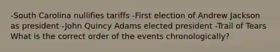 -South Carolina nullifies tariffs -First election of Andrew Jackson as president -John Quincy Adams elected president -Trail of Tears What is the correct order of the events chronologically?