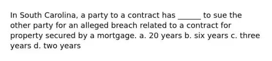 In South Carolina, a party to a contract has ______ to sue the other party for an alleged breach related to a contract for property secured by a mortgage. a. 20 years b. six years c. three years d. two years