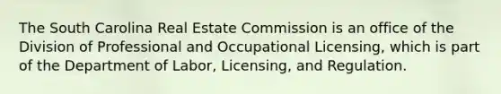 The South Carolina Real Estate Commission is an office of the Division of Professional and Occupational Licensing, which is part of the Department of Labor, Licensing, and Regulation.