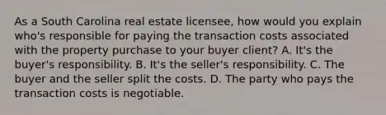 As a South Carolina real estate licensee, how would you explain who's responsible for paying the transaction costs associated with the property purchase to your buyer client? A. It's the buyer's responsibility. B. It's the seller's responsibility. C. The buyer and the seller split the costs. D. The party who pays the transaction costs is negotiable.