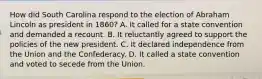 How did South Carolina respond to the election of Abraham Lincoln as president in 1860? A. It called for a state convention and demanded a recount. B. It reluctantly agreed to support the policies of the new president. C. It declared independence from the Union and the Confederacy. D. It called a state convention and voted to secede from the Union.