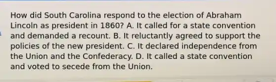 How did South Carolina respond to the election of <a href='https://www.questionai.com/knowledge/kdhEeg3XpP-abraham-lincoln' class='anchor-knowledge'>abraham lincoln</a> as president in 1860? A. It called for a state convention and demanded a recount. B. It reluctantly agreed to support the policies of the new president. C. It declared independence from the Union and the Confederacy. D. It called a state convention and voted to secede from the Union.