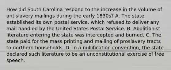 How did South Carolina respond to the increase in the volume of antislavery mailings during the early 1830s? A. The state established its own postal service, which refused to deliver any mail handled by the United States Postal Service. B. Abolitionist literature entering the state was intercepted and burned. C. The state paid for the mass printing and mailing of proslavery tracts to northern households. D. In a nullification convention, the state declared such literature to be an unconstitutional exercise of free speech.