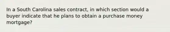 In a South Carolina sales contract, in which section would a buyer indicate that he plans to obtain a purchase money mortgage?