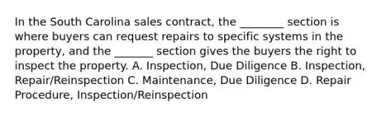 In the South Carolina sales contract, the ________ section is where buyers can request repairs to specific systems in the property, and the _______ section gives the buyers the right to inspect the property. A. Inspection, Due Diligence B. Inspection, Repair/Reinspection C. Maintenance, Due Diligence D. Repair Procedure, Inspection/Reinspection