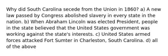 Why did South Carolina secede from the Union in 1860? a) A new law passed by Congress abolished slavery in every state in the nation. b) When Abraham Lincoln was elected President, people in the state believed that the United States government was working against the state's interests. c) United States armed forces attacked Fort Sumter in Charleston, South Carolina. d) all of the above