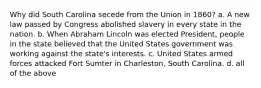 Why did South Carolina secede from the Union in 1860? a. A new law passed by Congress abolished slavery in every state in the nation. b. When Abraham Lincoln was elected President, people in the state believed that the United States government was working against the state's interests. c. United States armed forces attacked Fort Sumter in Charleston, South Carolina. d. all of the above