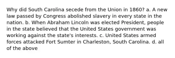 Why did South Carolina secede from the Union in 1860? a. A new law passed by Congress abolished slavery in every state in the nation. b. When Abraham Lincoln was elected President, people in the state believed that the United States government was working against the state's interests. c. United States armed forces attacked Fort Sumter in Charleston, South Carolina. d. all of the above