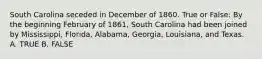 South Carolina seceded in December of 1860. True or False: By the beginning February of 1861, South Carolina had been joined by Mississippi, Florida, Alabama, Georgia, Louisiana, and Texas. A. TRUE B. FALSE