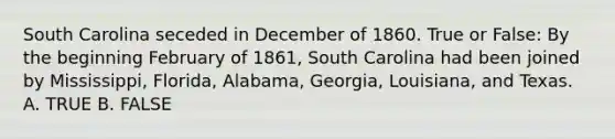 South Carolina seceded in December of 1860. True or False: By the beginning February of 1861, South Carolina had been joined by Mississippi, Florida, Alabama, Georgia, Louisiana, and Texas. A. TRUE B. FALSE