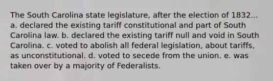 The South Carolina state legislature, after the election of 1832... a. declared the existing tariff constitutional and part of South Carolina law. b. declared the existing tariff null and void in South Carolina. c. voted to abolish all federal legislation, about tariffs, as unconstitutional. d. voted to secede from the union. e. was taken over by a majority of Federalists.