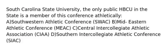 South Carolina State University, the only public HBCU in the State is a member of this conference athletically: A)Southwestern Athletic Conference (SWAC) B)Mid- Eastern Athletic Conference (MEAC) C)Central Intercollegiate Athletic Association (CIAA) D)Southern Intercollegiate Athletic Conference (SIAC)