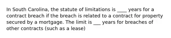 In South Carolina, the statute of limitations is ____ years for a contract breach if the breach is related to a contract for property secured by a mortgage. The limit is ___ years for breaches of other contracts (such as a lease)