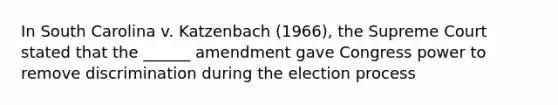 In South Carolina v. Katzenbach (1966), the Supreme Court stated that the ______ amendment gave Congress power to remove discrimination during the election process