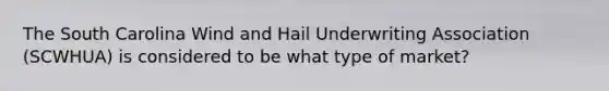 The South Carolina Wind and Hail Underwriting Association (SCWHUA) is considered to be what type of market?