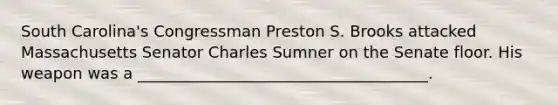 South Carolina's Congressman Preston S. Brooks attacked Massachusetts Senator Charles Sumner on the Senate floor. His weapon was a _____________________________________.