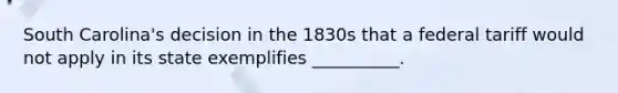 South Carolina's decision in the 1830s that a federal tariff would not apply in its state exemplifies __________.