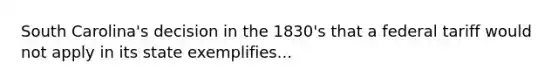 South Carolina's decision in the 1830's that a federal tariff would not apply in its state exemplifies...