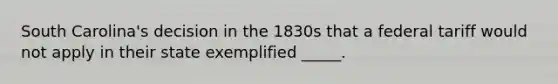 South Carolina's decision in the 1830s that a federal tariff would not apply in their state exemplified _____.