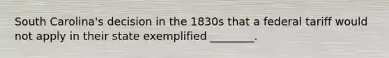 South Carolina's decision in the 1830s that a federal tariff would not apply in their state exemplified ________.