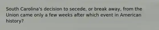 South Carolina's decision to secede, or break away, from the Union came only a few weeks after which event in American history?