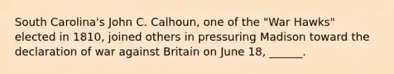 South Carolina's John C. Calhoun, one of the "War Hawks" elected in 1810, joined others in pressuring Madison toward the declaration of war against Britain on June 18, ______.