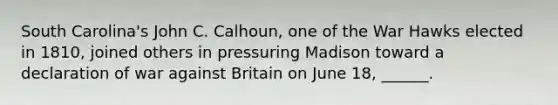 South Carolina's John C. Calhoun, one of the War Hawks elected in 1810, joined others in pressuring Madison toward a declaration of war against Britain on June 18, ______.