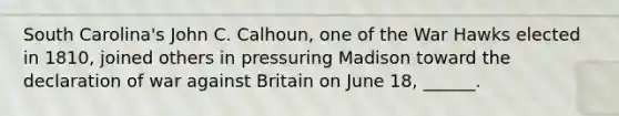 South Carolina's John C. Calhoun, one of the War Hawks elected in 1810, joined others in pressuring Madison toward the declaration of war against Britain on June 18, ______.