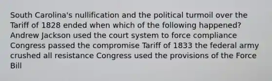 South Carolina's nullification and the political turmoil over the Tariff of 1828 ended when which of the following happened? Andrew Jackson used the court system to force compliance Congress passed the compromise Tariff of 1833 the federal army crushed all resistance Congress used the provisions of the Force Bill